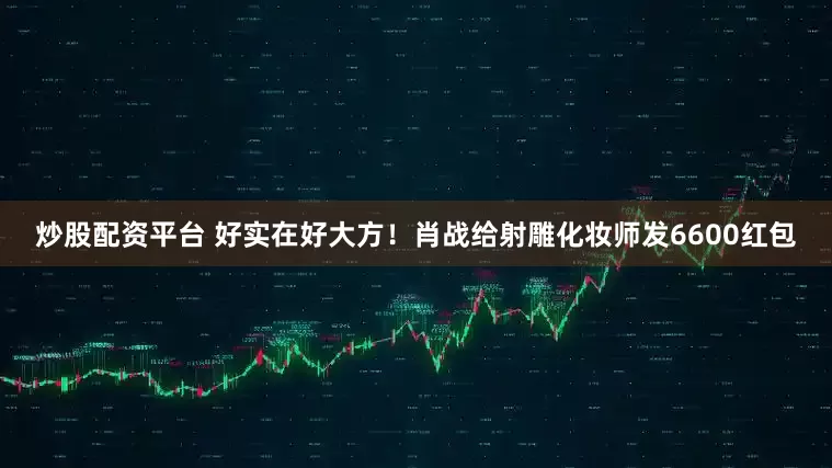 炒股配资平台 好实在好大方！肖战给射雕化妆师发6600红包