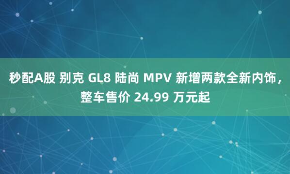 秒配A股 别克 GL8 陆尚 MPV 新增两款全新内饰，整车售价 24.99 万元起