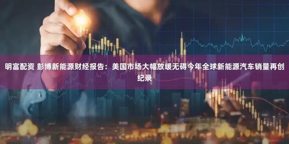 明富配资 彭博新能源财经报告：美国市场大幅放缓无碍今年全球新能源汽车销量再创纪录