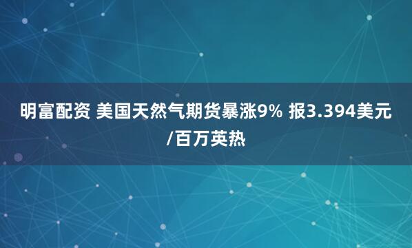 明富配资 美国天然气期货暴涨9% 报3.394美元/百万英热