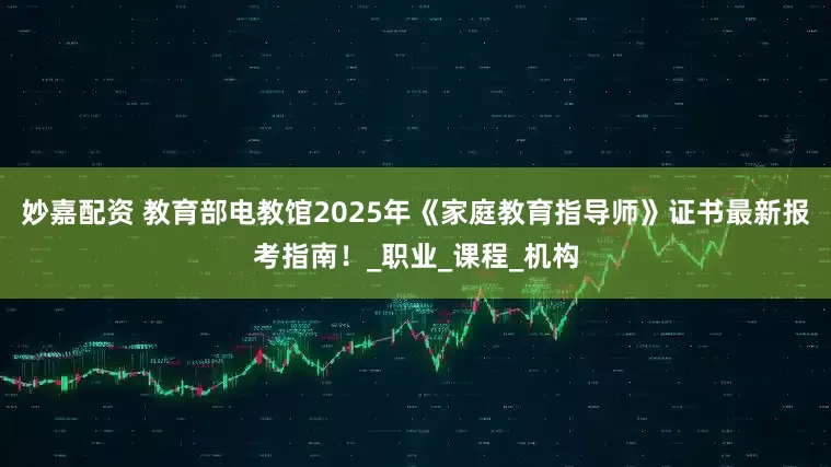 妙嘉配资 教育部电教馆2025年《家庭教育指导师》证书最新报考指南！_职业_课程_机构