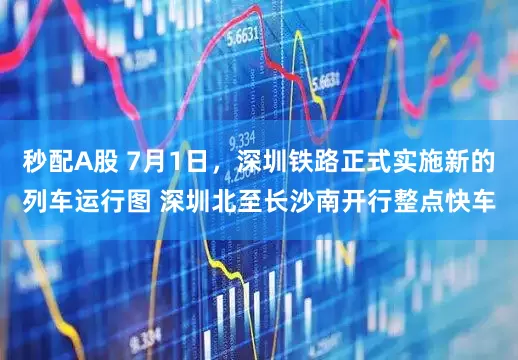秒配A股 7月1日，深圳铁路正式实施新的列车运行图 深圳北至长沙南开行整点快车