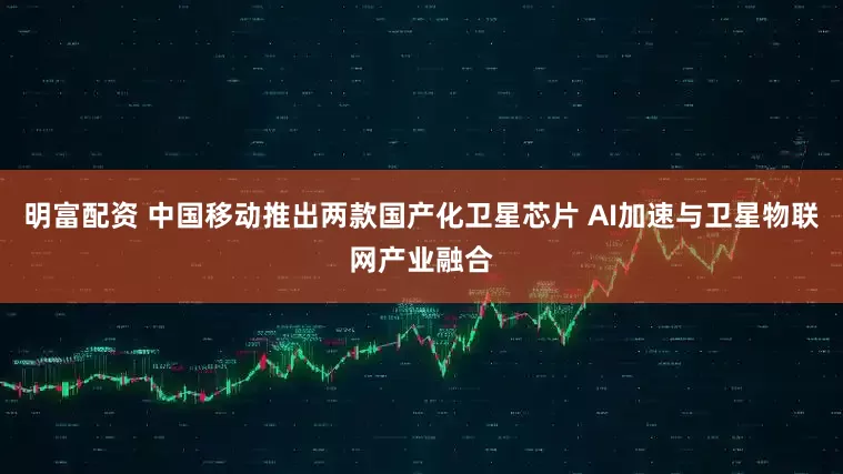明富配资 中国移动推出两款国产化卫星芯片 AI加速与卫星物联网产业融合