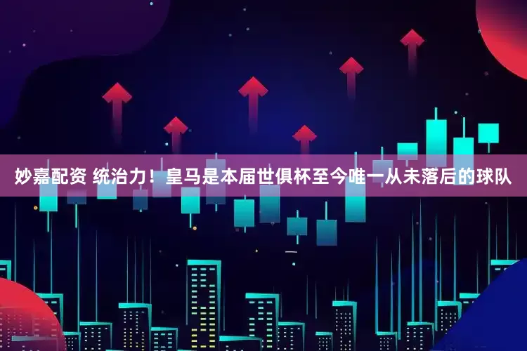 妙嘉配资 统治力！皇马是本届世俱杯至今唯一从未落后的球队