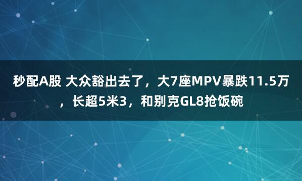 秒配A股 大众豁出去了，大7座MPV暴跌11.5万，长超5米3，和别克GL8抢饭碗