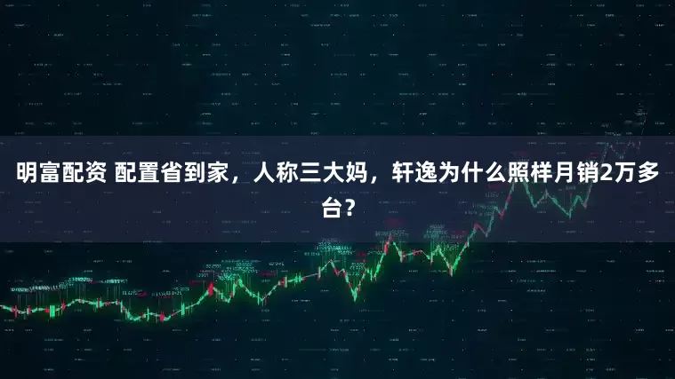 明富配资 配置省到家，人称三大妈，轩逸为什么照样月销2万多台？