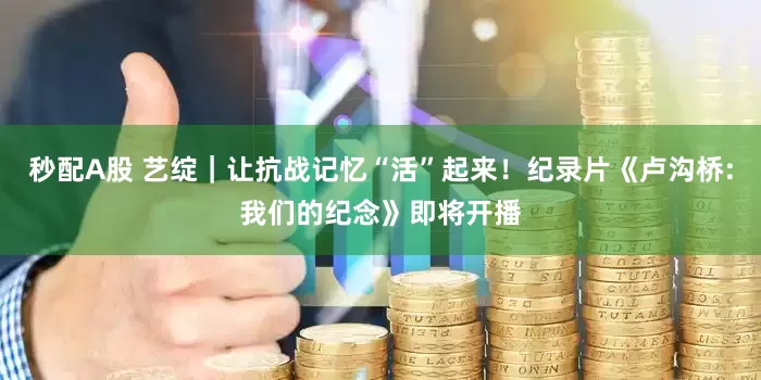 秒配A股 艺绽｜让抗战记忆“活”起来！纪录片《卢沟桥:我们的纪念》即将开播