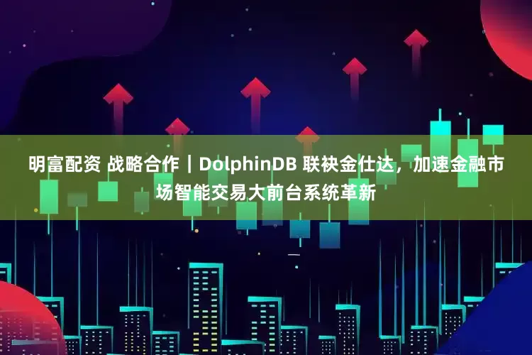 明富配资 战略合作｜DolphinDB 联袂金仕达，加速金融市场智能交易大前台系统革新