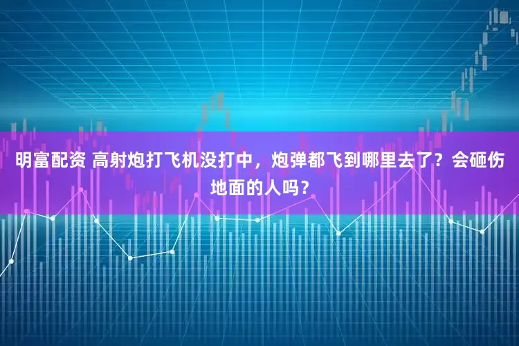明富配资 高射炮打飞机没打中，炮弹都飞到哪里去了？会砸伤地面的人吗？