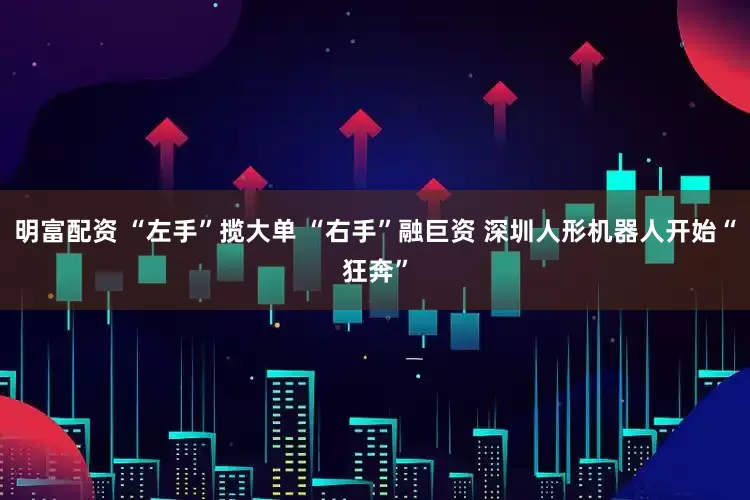 明富配资 “左手”揽大单 “右手”融巨资 深圳人形机器人开始“狂奔”
