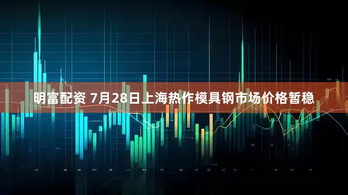 明富配资 7月28日上海热作模具钢市场价格暂稳
